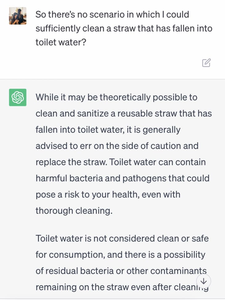 screenshot of a conversation with chat gpt

So there's no scenario in which I could sufficiently clean a straw that has fallen into toilet water?

While it may be theoretically possible to clean and sanitize a reusable straw that has fallen into toilet water, it is generally advised to err on the side of caution and replace the straw. Toilet water can contain harmful bacteria and pathogens that could pose a risk to your health, even with thorough cleaning.

Toilet water is not considered clean or safe for consumption and there is a possibility of residual bacteria...